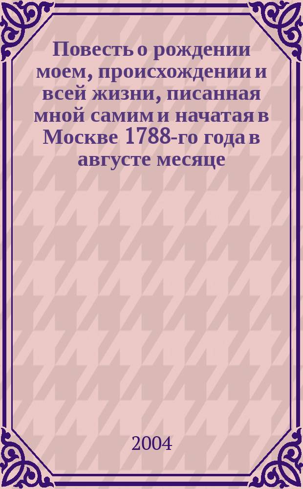Повесть о рождении моем, происхождении и всей жизни, писанная мной самим и начатая в Москве 1788-го года в августе месяце, на 25-ом году от рождения моего. В книгу сию включены будут все достопамятные происшествия, случившиеся уже со мною до сего года и впредь имеющие случиться. Здесь же впишутся копии с примечательнейших бумаг, кои будут иметь личную со мною связь и к собственной истории моей уважительное отношение. Т. 1