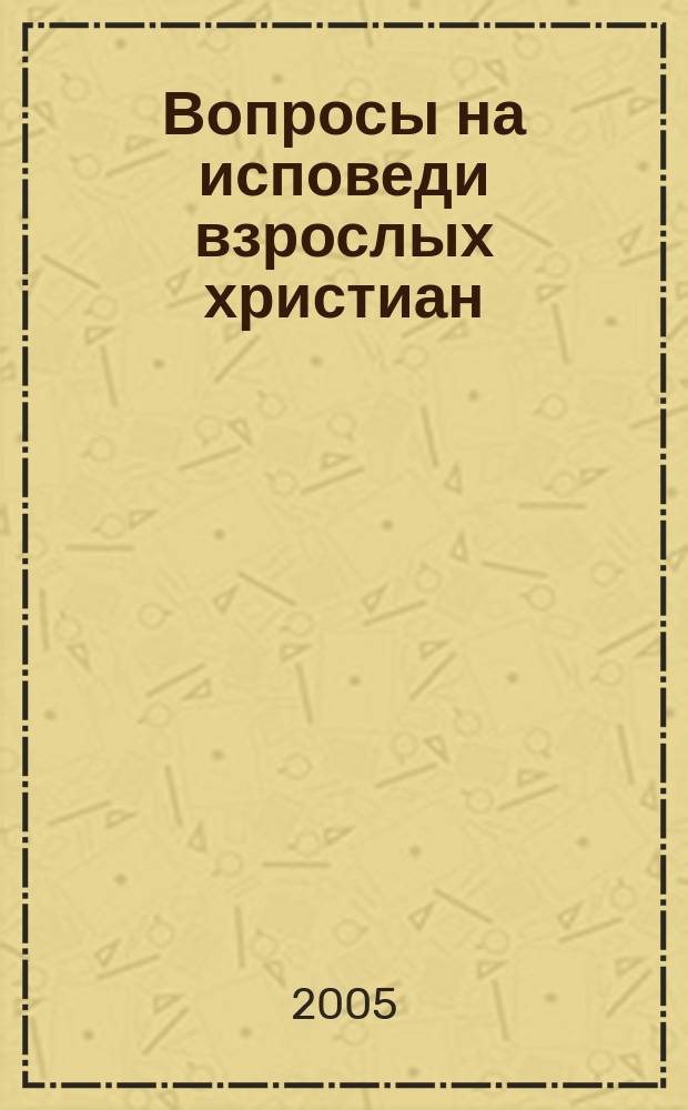 Вопросы на исповеди взрослых христиан : пособие для пастырей и пасомых : с приложением церковно-практических указаний относительно совершения исповеди