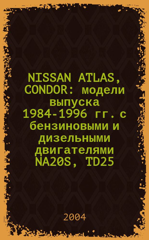 NISSAN ATLAS, CONDOR : модели выпуска 1984-1996 гг. с бензиновыми и дизельными двигателями NA20S, TD25, TD27, BD30, FD35, FD35T, FD42, FD46 : устройство, техническое обслуживание, ремонт