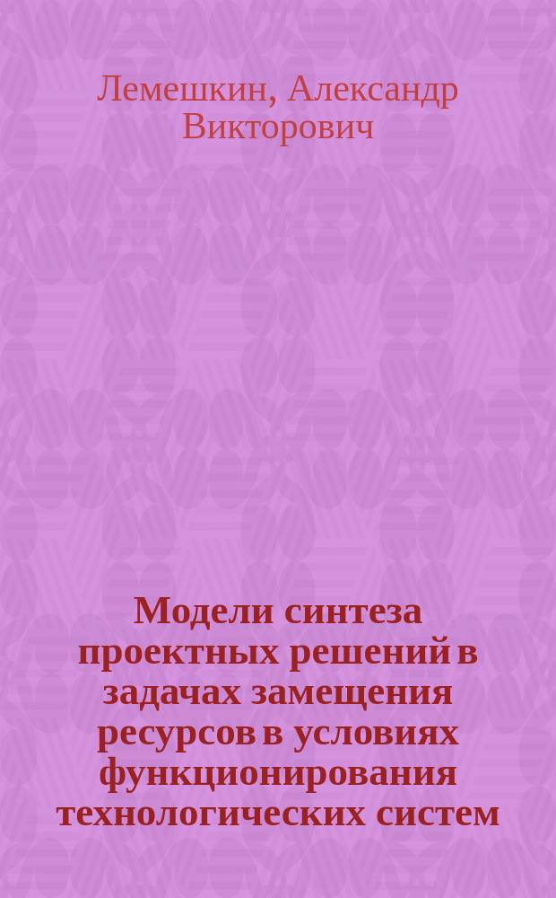 Модели синтеза проектных решений в задачах замещения ресурсов в условиях функционирования технологических систем : автореф. дис. на соиск. учен. степ. канд. техн. наук : специальность 05.13.12 <Системы автоматизации проектирования по отраслям>