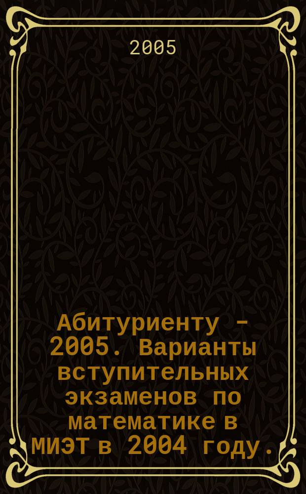 Абитуриенту - 2005. Варианты вступительных экзаменов по математике в МИЭТ в 2004 году. (Условия вариантов, решения и ответы)