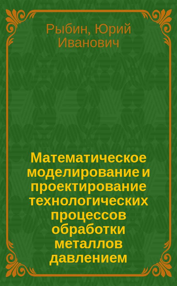 Математическое моделирование и проектирование технологических процессов обработки металлов давлением : учеб. пособие для студентов вузов, обучающихся по направлению подгот. бакалавров и магистров 553300 "Прикладная механика" по дисциплине "Мат. моделирование технол. процессов обраб. металлов под давлением"
