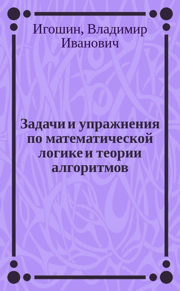 Задачи и упражнения по математической логике и теории алгоритмов : учебное пособие для студентов высших учебных заведений, обучающихся по специальности 032100 "Математика"