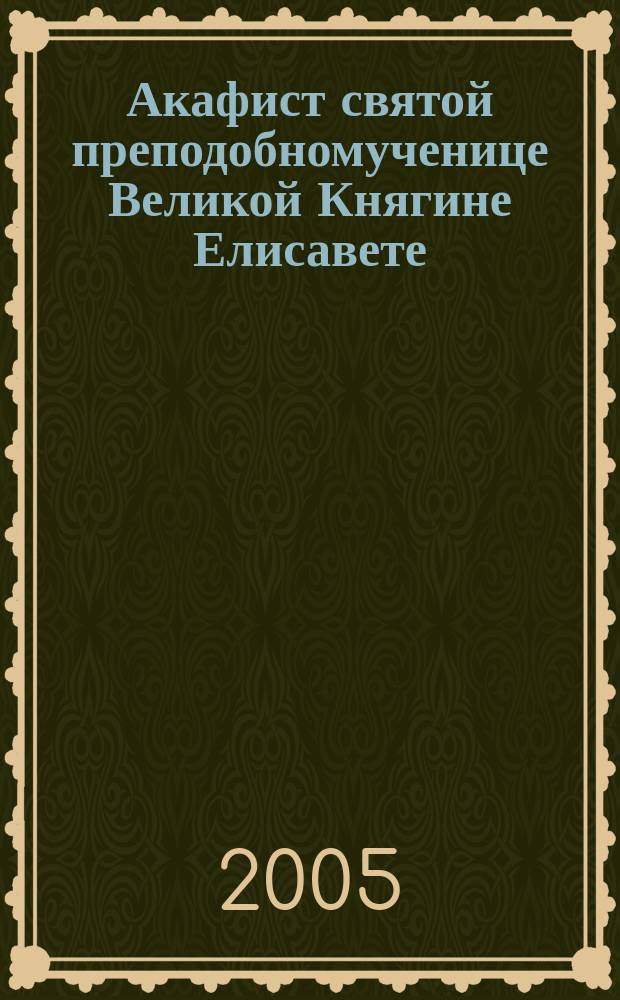 Акафист святой преподобномученице Великой Княгине Елисавете : празднование 5/ 18 июля