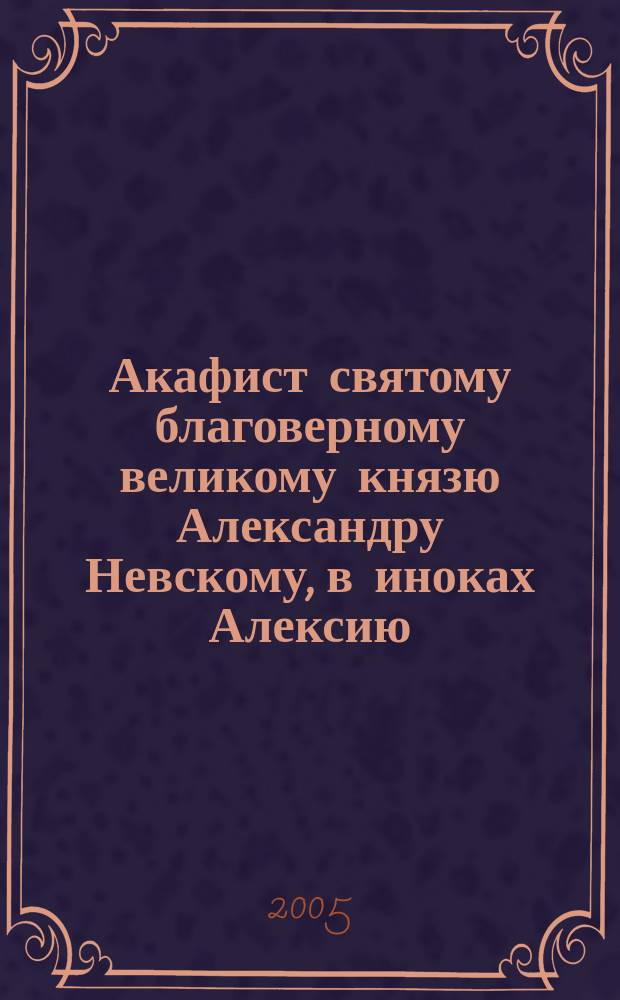Акафист святому благоверному великому князю Александру Невскому, в иноках Алексию : празднование 23 ноября/ 6 декабря