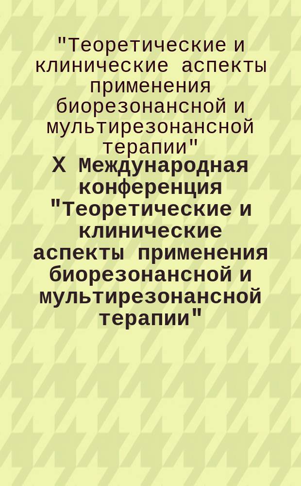 X Международная конференция "Теоретические и клинические аспекты применения биорезонансной и мультирезонансной терапии" : тезисы и доклады
