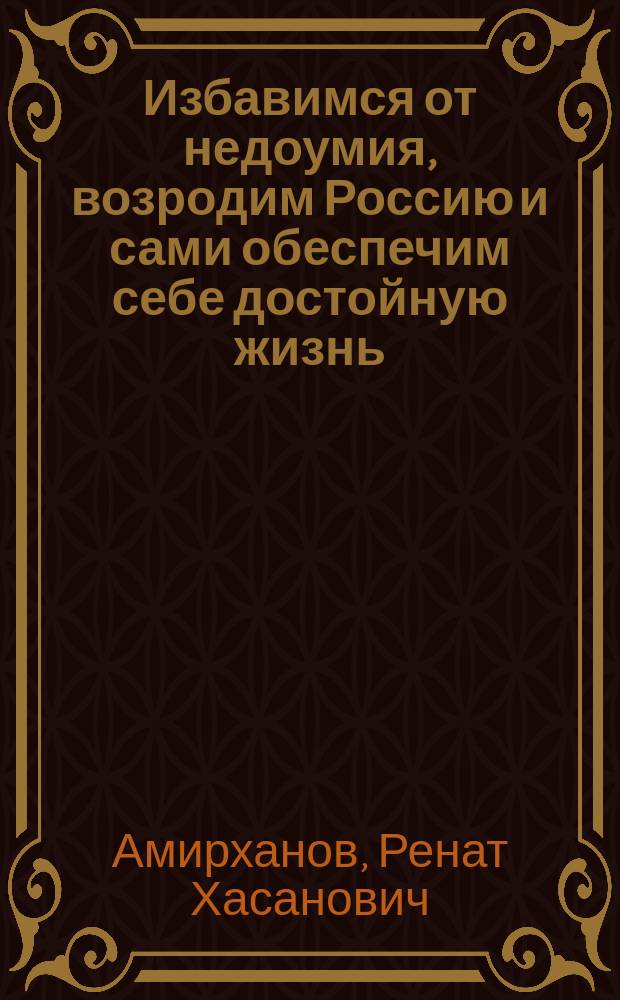 Избавимся от недоумия, возродим Россию и сами обеспечим себе достойную жизнь : (разъяснения предназначены для избавления избирателей от "хронического недоумия")