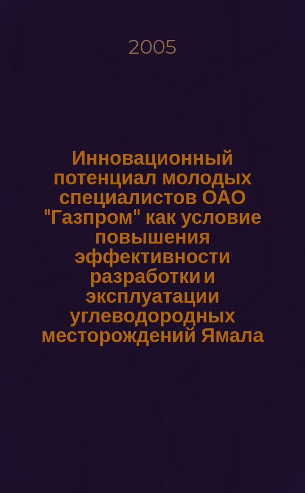 Инновационный потенциал молодых специалистов ОАО "Газпром" как условие повышения эффективности разработки и эксплуатации углеводородных месторождений Ямала : материалы научно-практической конференции, пос. Ямбург, 11-15 мая 2004 г