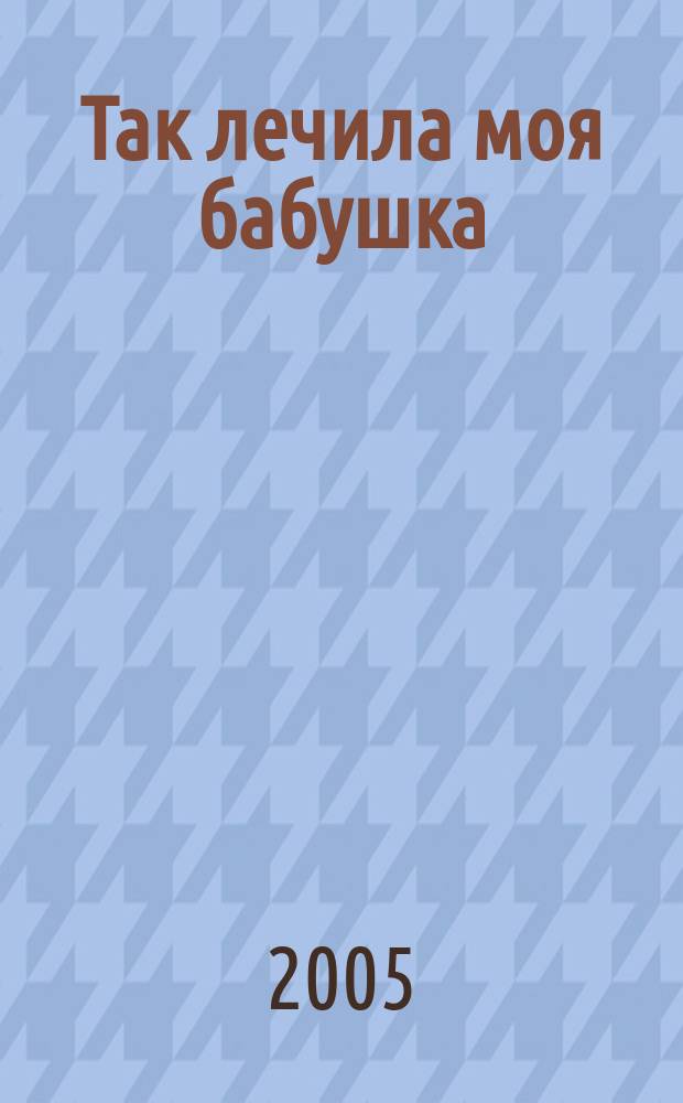 Так лечила моя бабушка : народные способы лечения