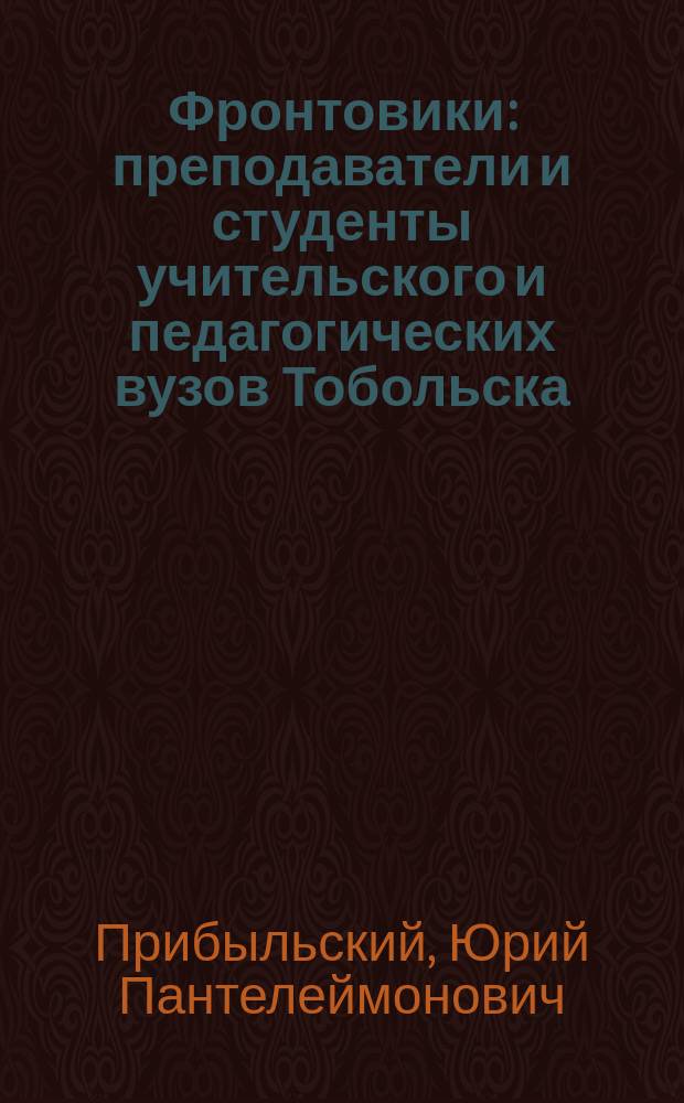 Фронтовики : преподаватели и студенты учительского и педагогических вузов Тобольска - участники Великой Отечественной войны 1941-1945 гг