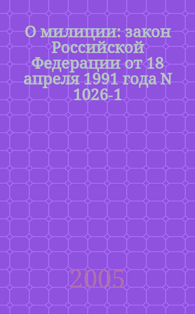О милиции : закон Российской Федерации от 18 апреля 1991 года N 1026-1