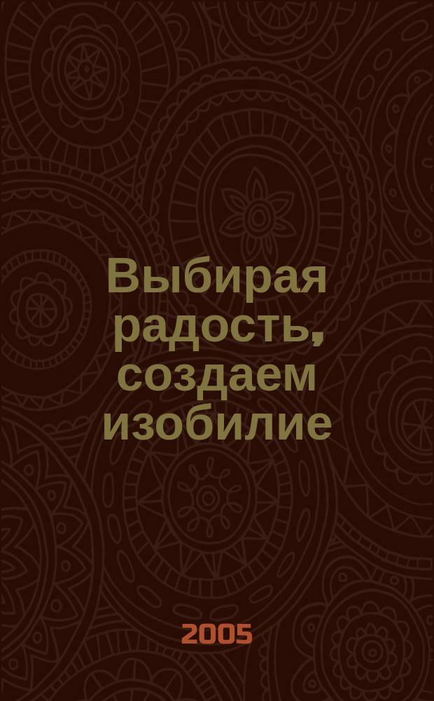 Выбирая радость, создаем изобилие : практические способы осуществить ваши желания