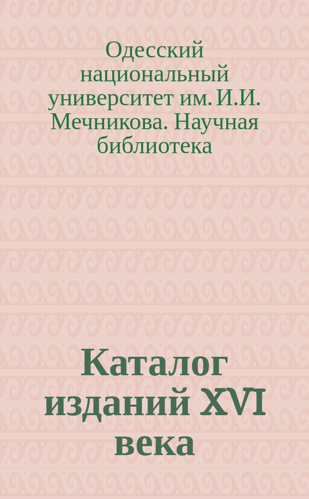 Каталог изданий XVI века : из фондов Научной библиотеки ОНУ им. И.И. Мечникова