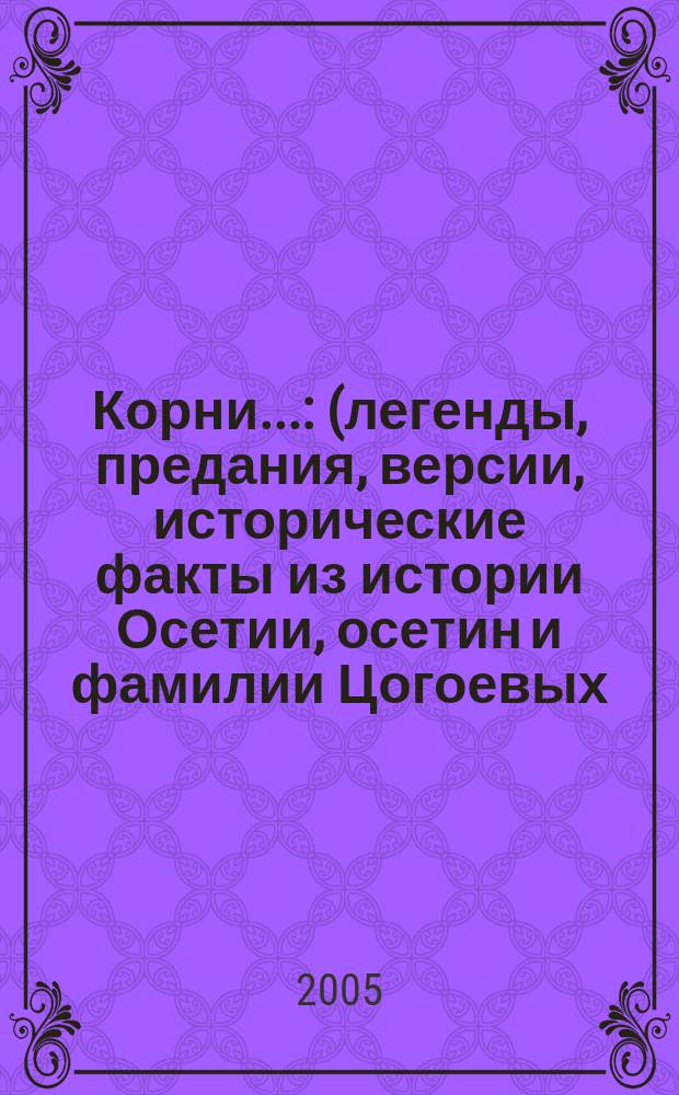 Корни... : (легенды, предания, версии, исторические факты из истории Осетии, осетин и фамилии Цогоевых)