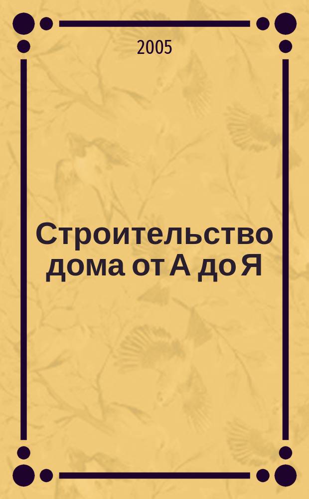 Строительство дома от А до Я : конструкция и материалы, установка оборудования и безопасность, уход, ремонт и обновление, пошаговые инструкции