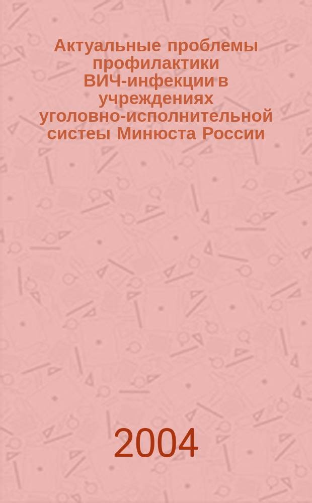 Актуальные проблемы профилактики ВИЧ-инфекции в учреждениях уголовно-исполнительной систеы Минюста России : сборник материалов научно-практического семинара (15-16 декабря 2004 года)