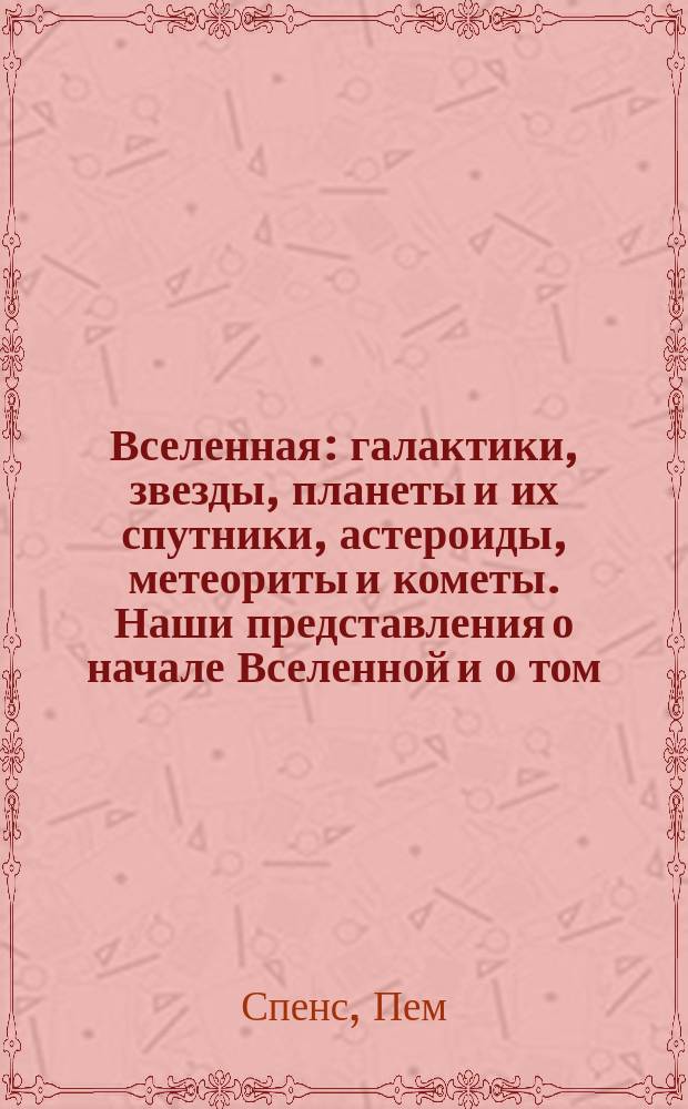 Вселенная : галактики, звезды, планеты и их спутники, астероиды, метеориты и кометы. Наши представления о начале Вселенной и о том, как она устроена. От Большого Взрыва к черным дырам, путводитель по Вселенной