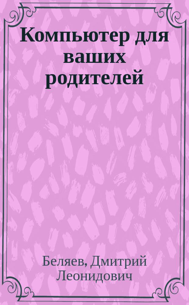 Компьютер для ваших родителей : покупка компьютера, начало работы, подготовка документов и ведение расчетов, получение информации из Интернета, обмен сообщениями по электронной почте, защита от вирусов : для начинающих пользователей ПК