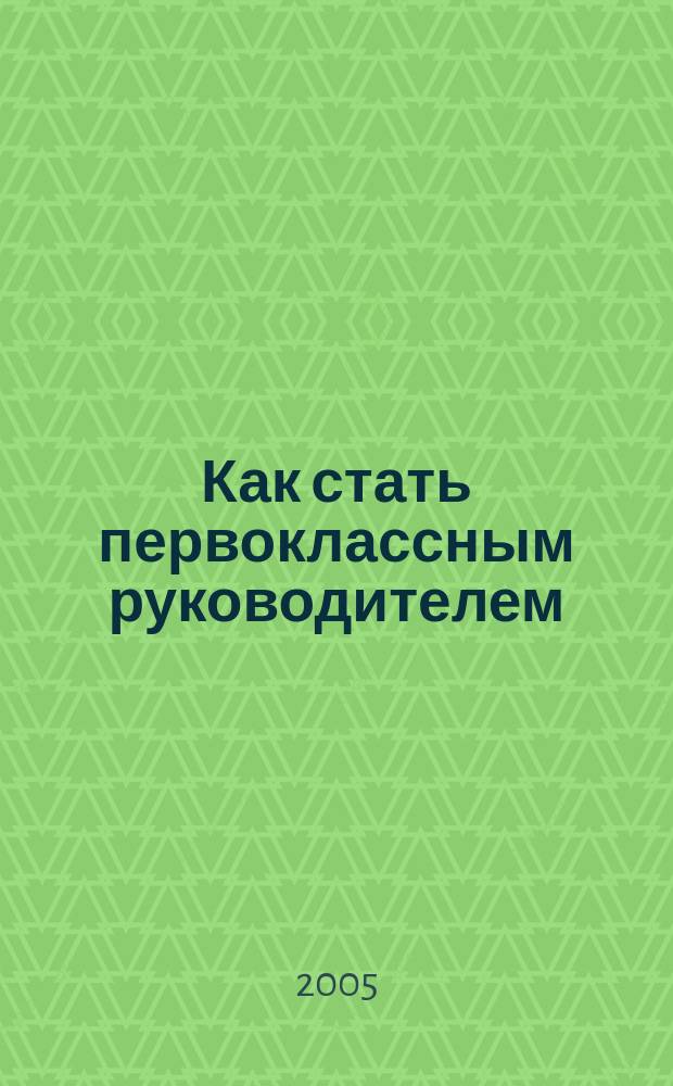 Как стать первоклассным руководителем : Правила привлечения и удержания лучших специалистов