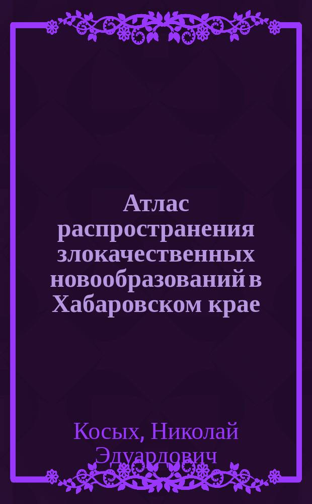 Атлас распространения злокачественных новообразований в Хабаровском крае = Atlas of malignant tumors spread in population of Khabarovsk Krai