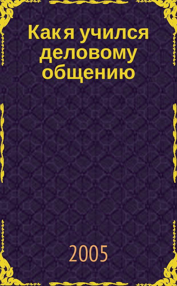 Как я учился деловому общению : практическое руководство по преодалению коммуникативных барьеров