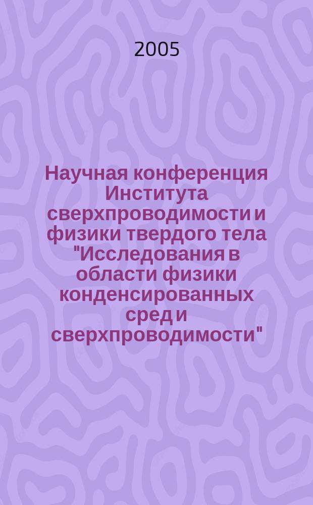 Научная конференция Института сверхпроводимости и физики твердого тела "Исследования в области физики конденсированных сред и сверхпроводимости", 22-24 марта 2005 г., Москва : сб. аннот