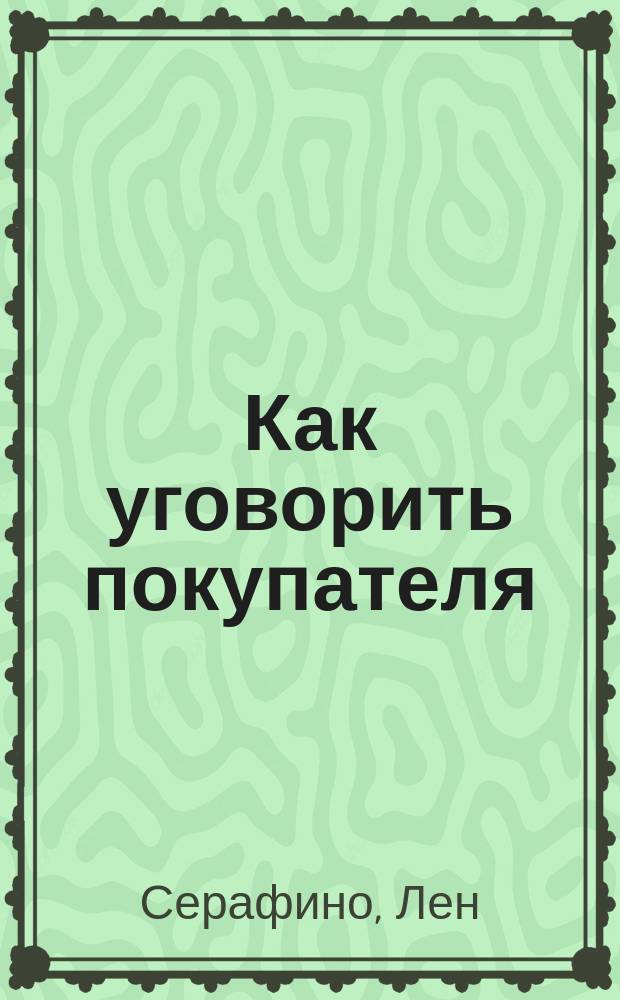Как уговорить покупателя : эффектив. методы убеждения несговорчивых покупателей