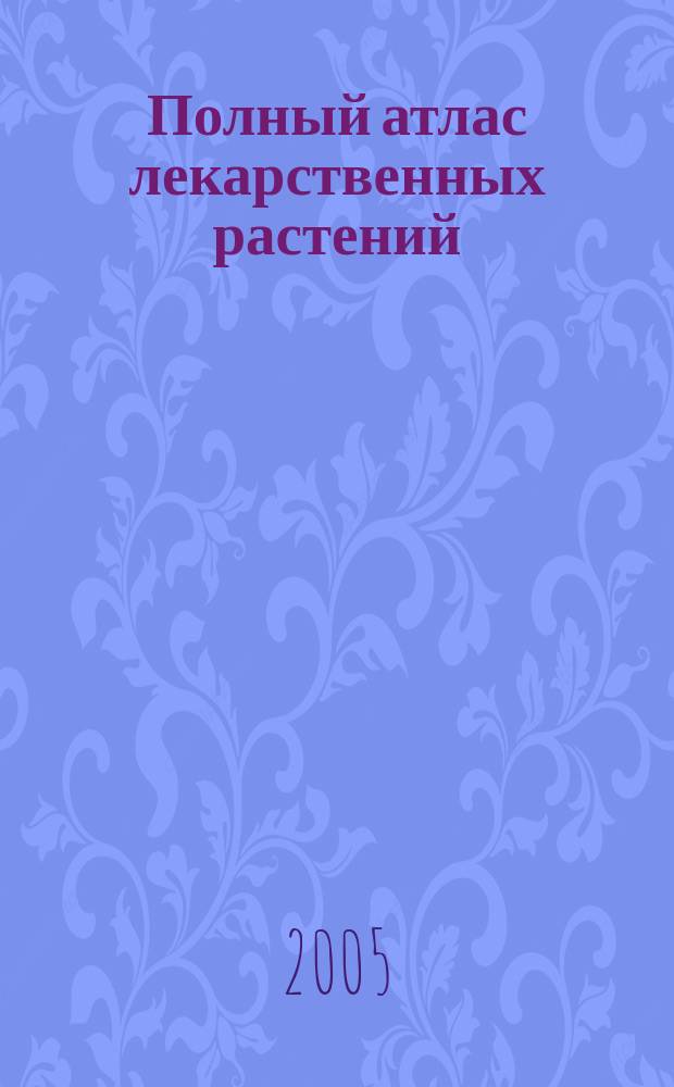 Полный атлас лекарственных растений : полез. растения, их свойства и применение, описание 260 лекарств. растений из 90 семейств, свыше 900 рецептов многокомпонент. сборов и лекарств. чаев