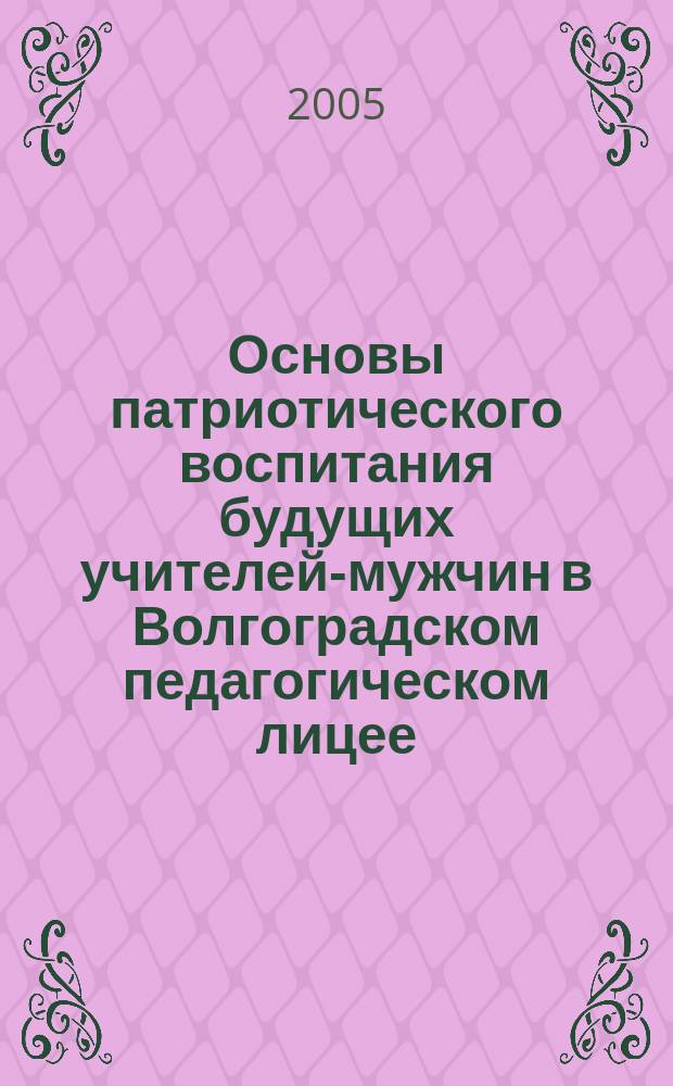 Основы патриотического воспитания будущих учителей-мужчин в Волгоградском педагогическом лицее : из опыта работы Волгогр. муж. пед. лицея по реализации гос. программы "Патриот. воспитание граждан Рос. Федерации на 2001-2005 годы"