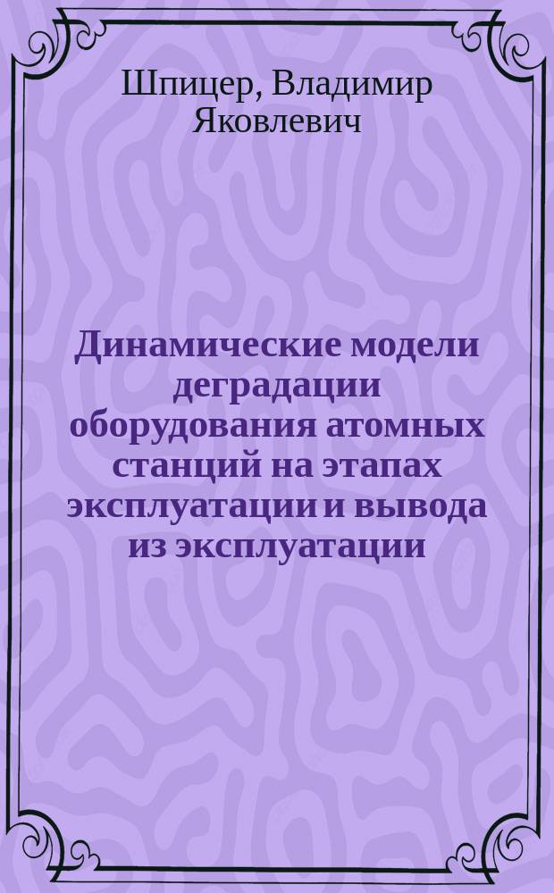 Динамические модели деградации оборудования атомных станций на этапах эксплуатации и вывода из эксплуатации : автореф. дис. на соиск. учен. степ. д.т.н. : спец. 05.13.18