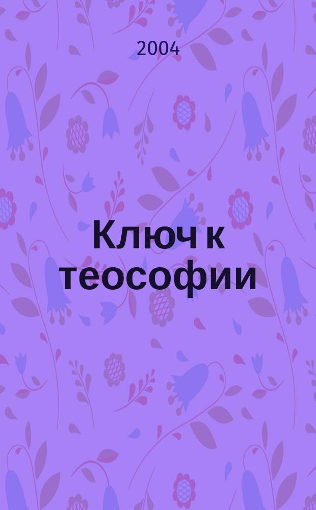Ключ к теософии : простое изложение в форме вопросов и ответов этики науки и философии для изучения которых было основано теософское общество