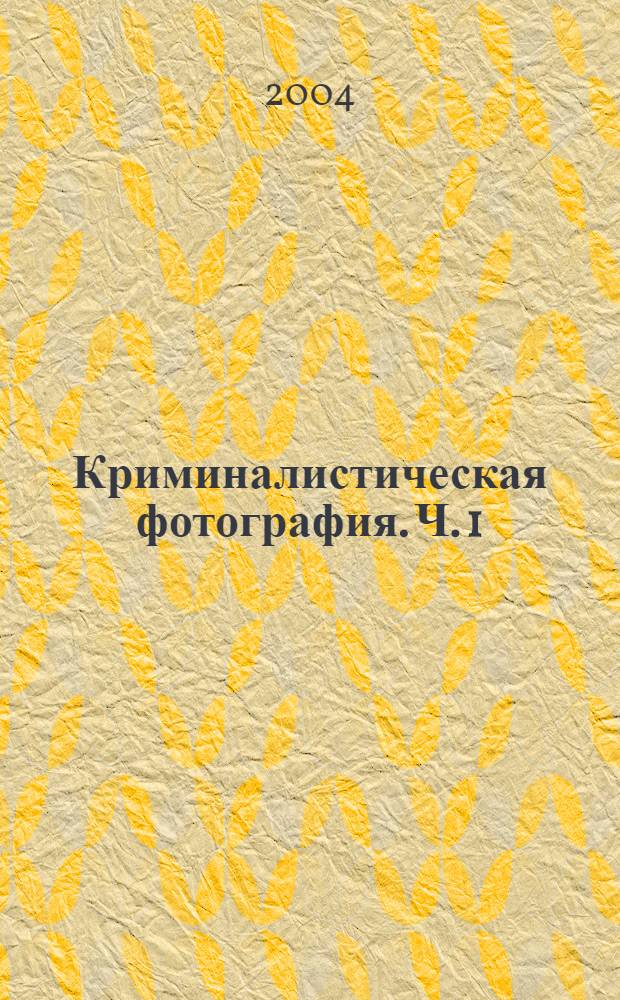 Криминалистическая фотография. Ч. 1 : Основы криминалистической фотографии. Фотографирование на месте происшествия и при производстве других следственных действий