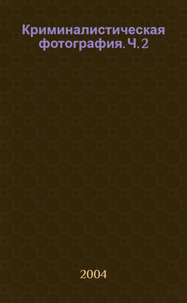 Криминалистическая фотография. Ч. 2 : Криминалистическая исследовательская фотография. Фотографирование типичных объектов криминалистических экспертиз