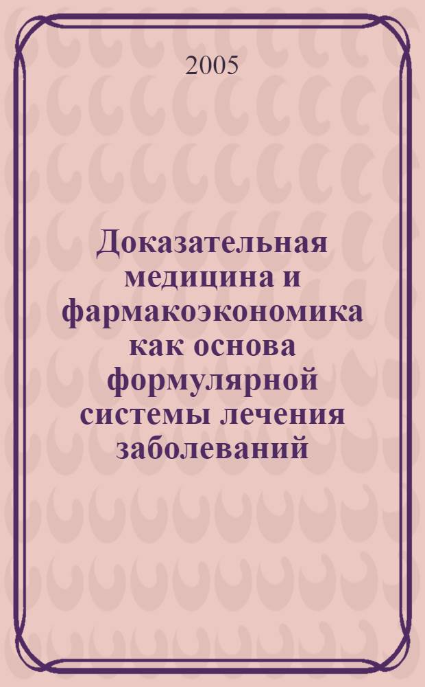 Доказательная медицина и фармакоэкономика как основа формулярной системы лечения заболеваний : метод. рекомендации для врачей, провизоров, клинич. интернов и ординаторов, аспирантов, студентов мед. и фармац. вузов