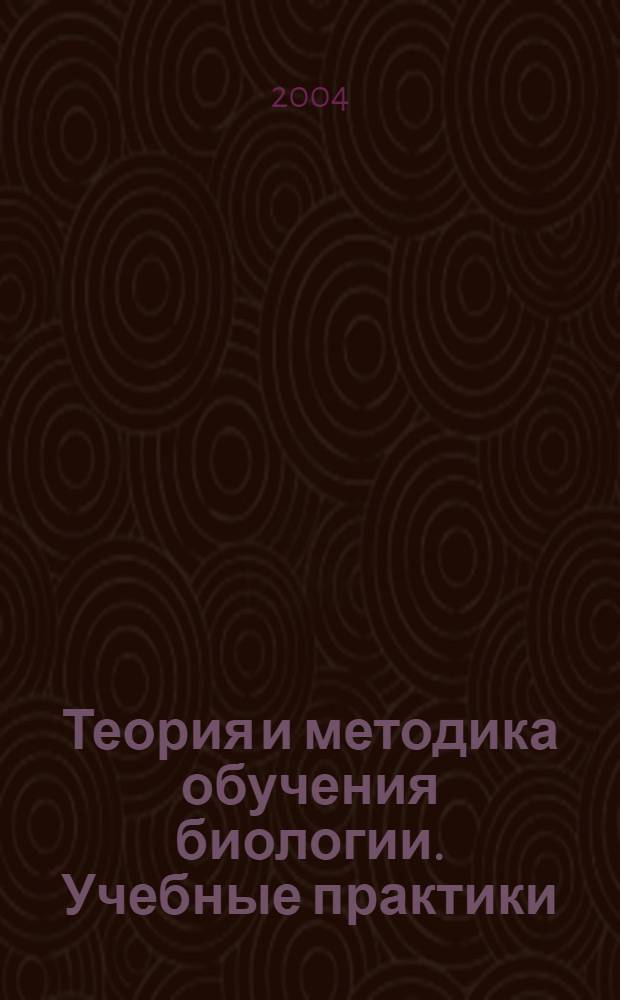 Теория и методика обучения биологии. Учебные практики : (методика преподавания биологии) : учебное пособие для студентов высших учебных заведений по специальности 032400 - биология