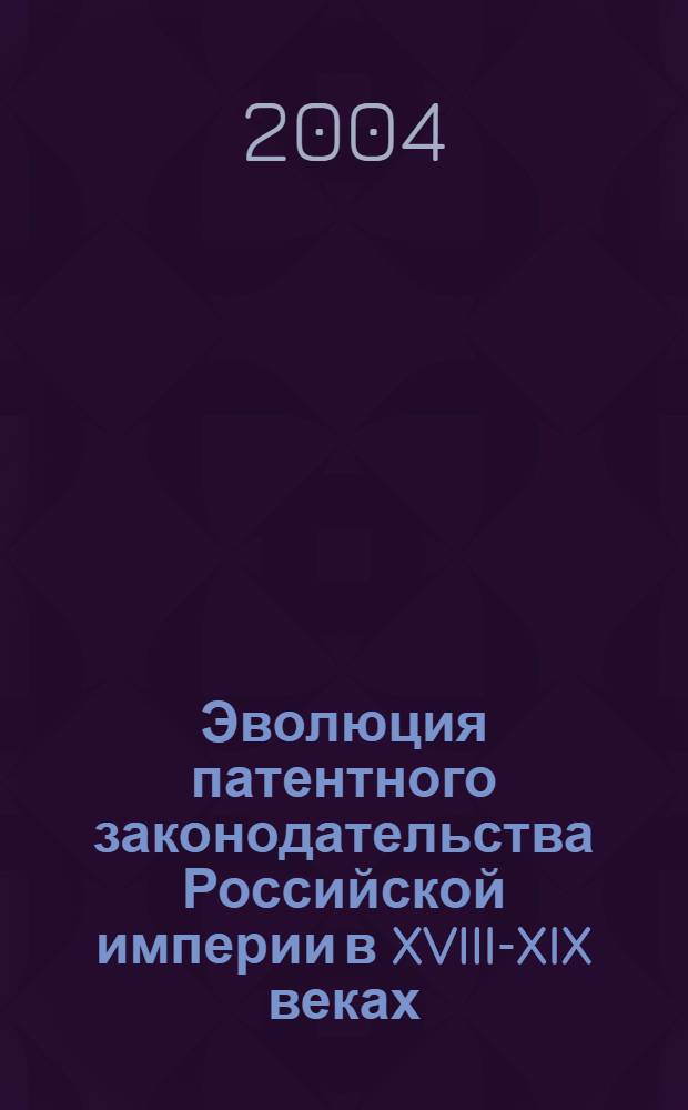 Эволюция патентного законодательства Российской империи в XVIII-XIX веках : монография