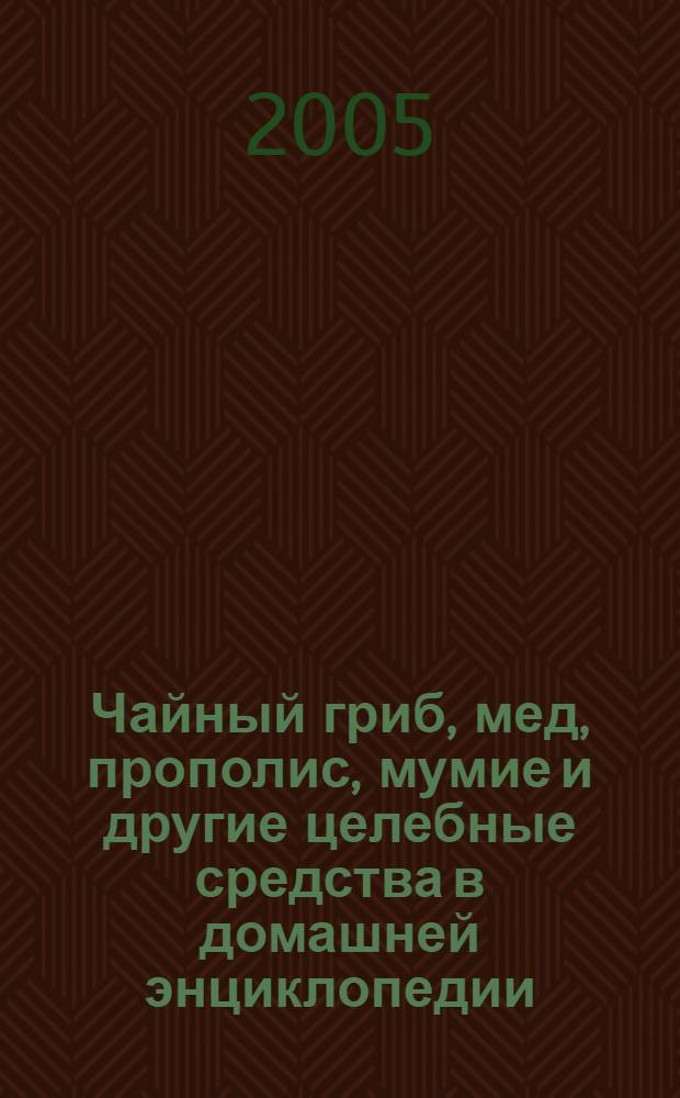 Чайный гриб, мед, прополис, мумие и другие целебные средства в домашней энциклопедии : целительная природа : + 140 рецептов