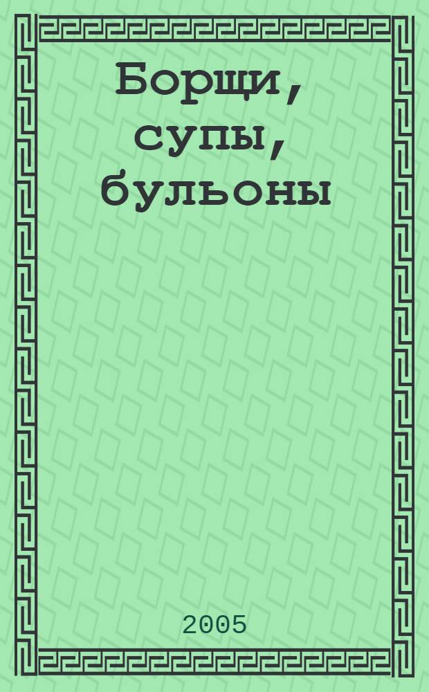 Борщи, супы, бульоны : лучшие рецепты