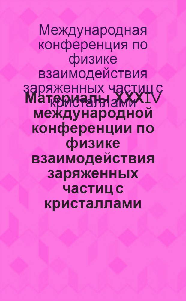Материалы ХХХIV международной конференции по физике взаимодействия заряженных частиц с кристаллами = Proceedings of ХХХIV conference on physics of interaction of charged particles with crystals