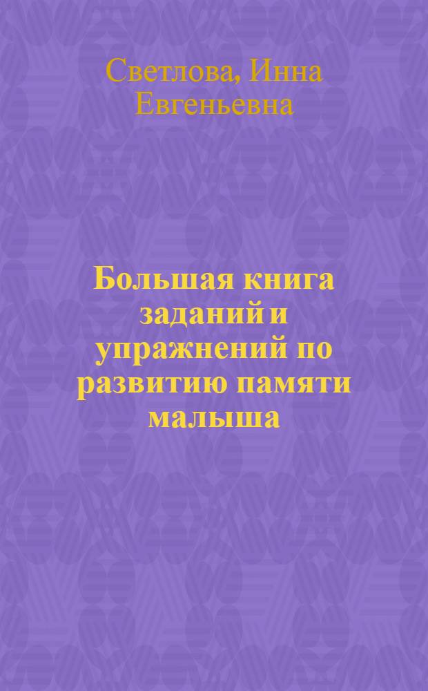 Большая книга заданий и упражнений по развитию памяти малыша : активизация зрительного восприятия, развитие словесной, слуховой, образной, двигательной и эмоциональной памяти, концентрация внимания, развитие воображения, обогащение словарного запаса, улучшение качества запоминания
