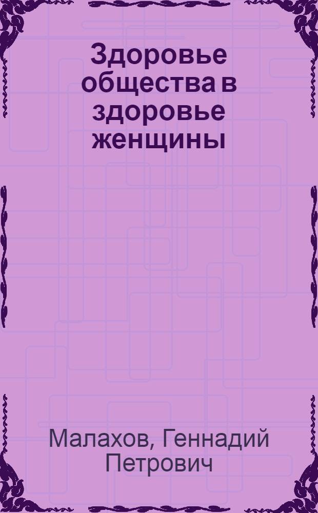 Здоровье общества в здоровье женщины : от кого иметь ребенка? Зачатие. Роды. Искусство интим. отношений. Лечение жен. заболеваний