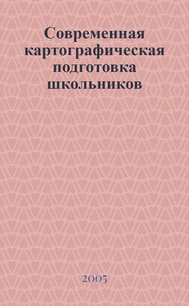 Современная картографическая подготовка школьников: цели, содержание, образовательные технологии : науч.-метод. пособие