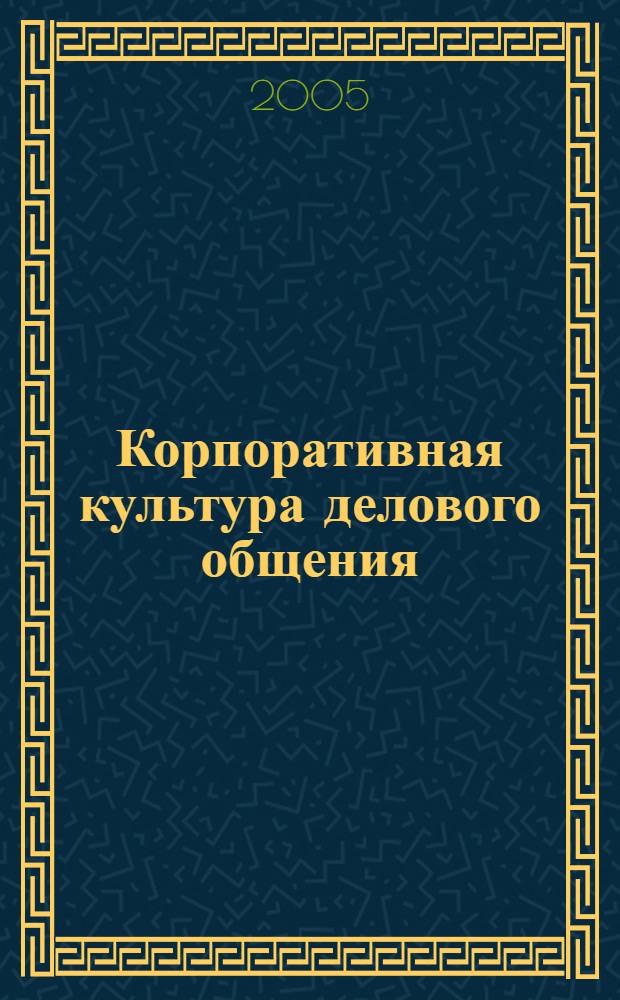 Корпоративная культура делового общения : гл. правила общения и поведения в соврем. об-ве : анализ психол., этич., ритор. правил корпоратив. культуры делового общения, вооружитесь соврем. науч. и прикладными знаниями в сфере общения для успеш. проф. деятельности