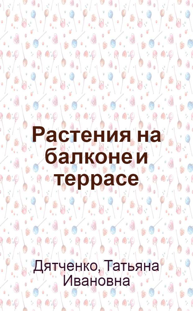 Растения на балконе и террасе : Искусство флористики в условиях городской квартиры или загородного дома. Уголок живой природы внутри и вокруг вашего жилища : планирование цветника, выбор и размещение растений, инструменты, аксессуары, средства защиты растений, подбор почвы, уход, размножение, сроки проведения посадоч. работ