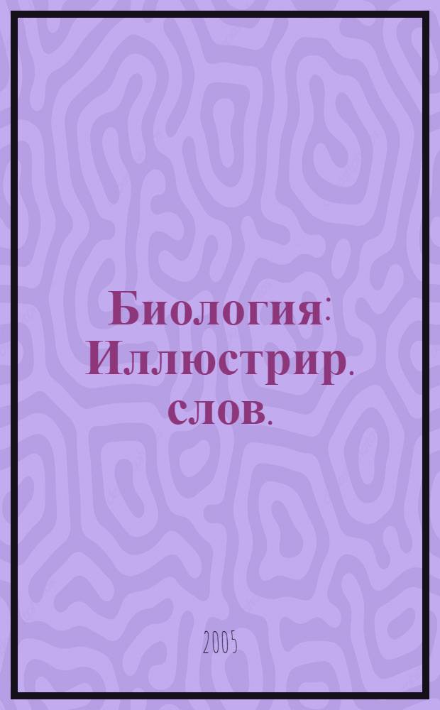 Биология : Иллюстрир. слов. : прекрасное справ. пособие для изучающих биологию