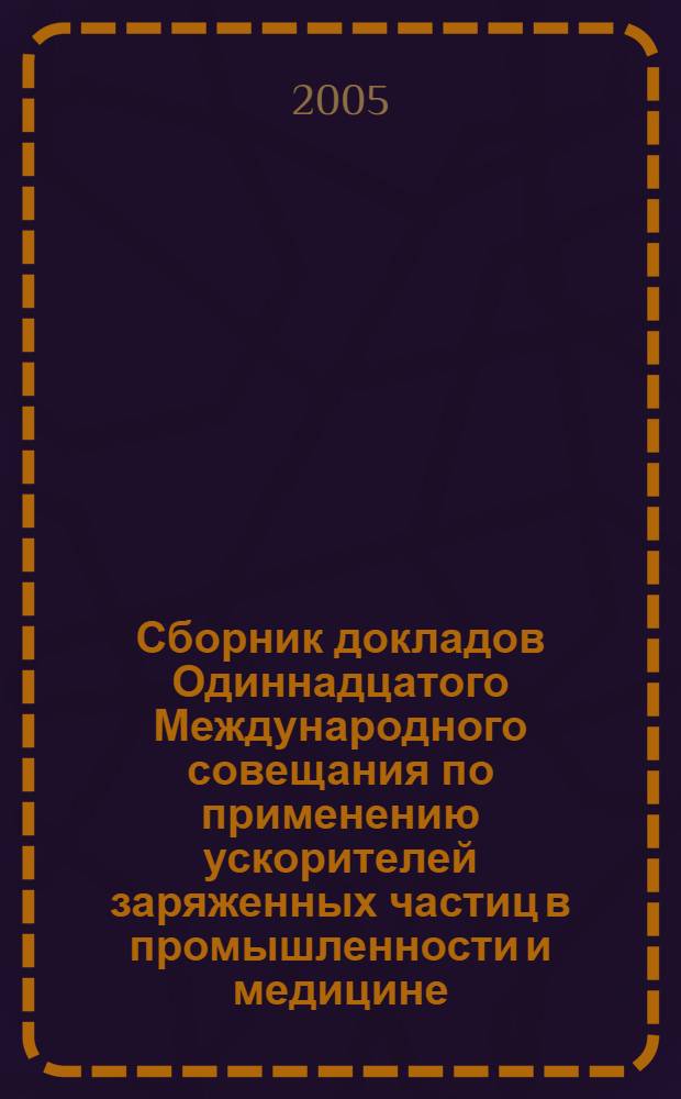 Сборник докладов Одиннадцатого Международного совещания по применению ускорителей заряженных частиц в промышленности и медицине (Санкт-Петербург, 10-14 октября, 2005)