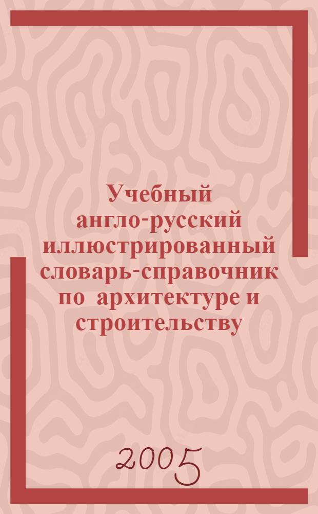 Учебный англо-русский иллюстрированный словарь-справочник по архитектуре и строительству : учебное пособие по направлению 630100 "Архитектура" : для студентов и аспирантов архитектурных и строительных вузов