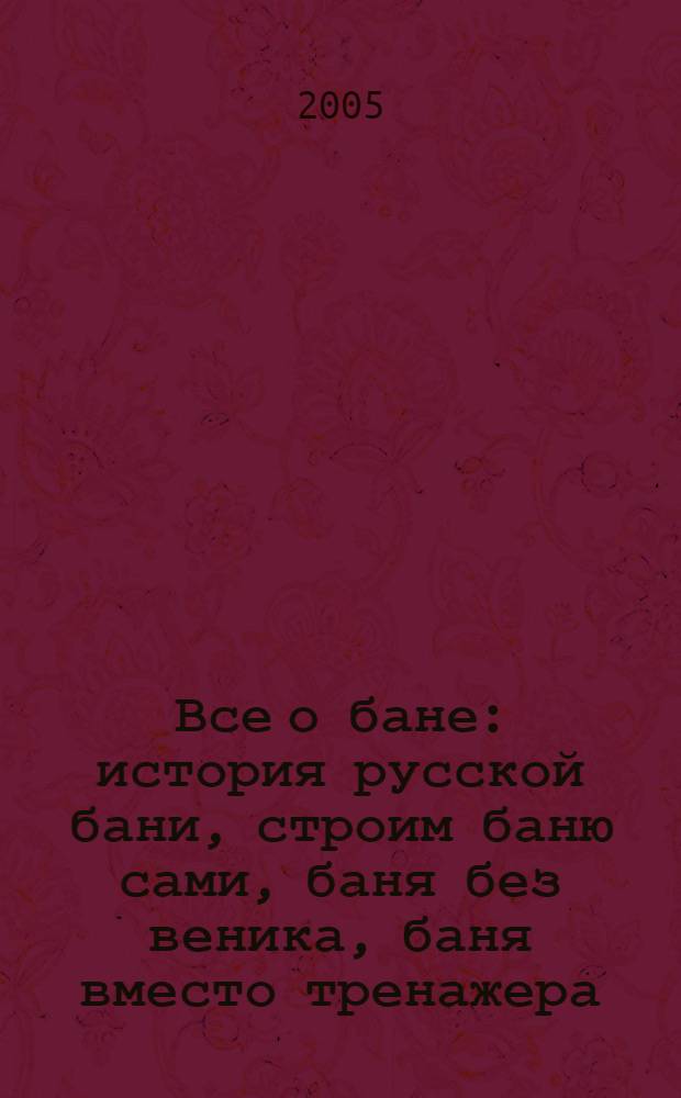 Все о бане : история русской бани, строим баню сами, баня без веника, баня вместо тренажера, секрет молодости и красоты