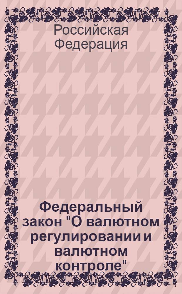 Федеральный закон "О валютном регулировании и валютном контроле" : принят Государственной Думой 21 ноября 2003 года. Одобрен Советом Федерации 26 ноября 2003 года