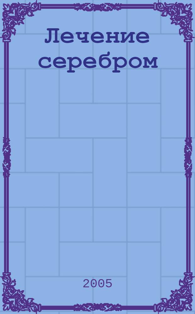 Лечение серебром : 40 лучших, проверенных на практике рецептов, гарантии опытных специалистов